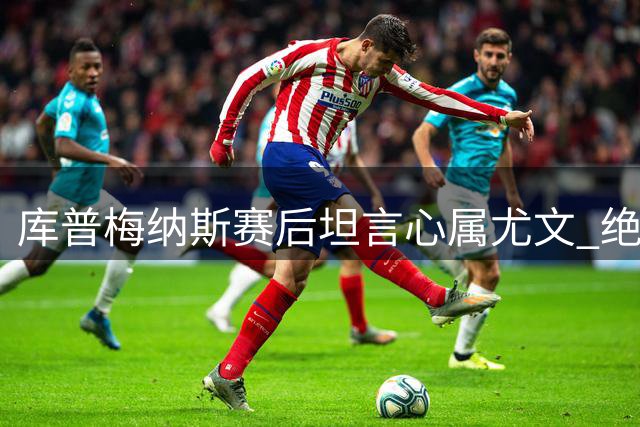 库普梅纳斯赛后坦言心属尤文 绝平功臣坚称从未考虑离队